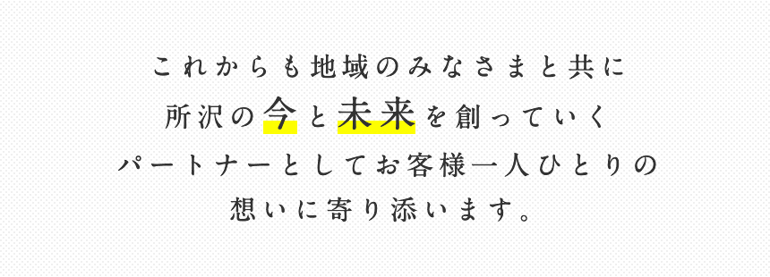 これからも地域のみなさまと共に所沢の今と未来を創っていくパートナーとしてお客様一人ひとりの想いに寄り添います。