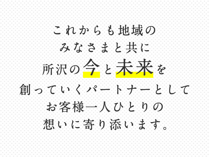 これからも地域のみなさまと共に所沢の今と未来を創っていくパートナーとしてお客様一人ひとりの想いに寄り添います。