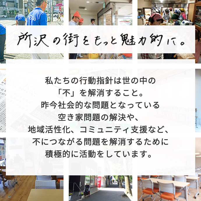 所沢の町をもっと魅力的に。私たちの行動指針は世の中の「不」を解消すること。昨今社会的な問題となっている空き家問題の解決や、地域活性化、コミュニティ支援など、不につながる問題を解消するために積極的に活動をしています。