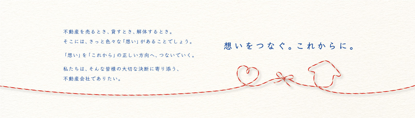 不動産を売るとき、貸すとき、解体するとき。そこには、きっと色々な「想い」があることでしょう。「想い」を「これから」の正しい方向へ、つないでいく。私たちは、そんな皆様の大切な決断に寄り添う、不動産会社でありたい。想いをつなぐ。これからに。