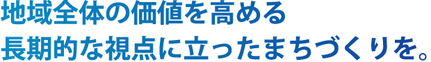 地域全体の価値を高める 長期的な視点にたったまちづくりを。